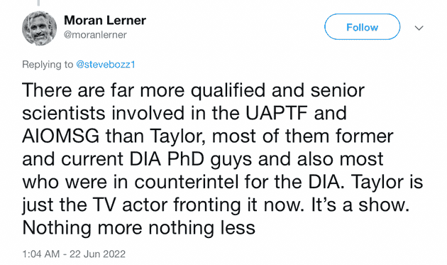 "There are far more qualified and senior scientists involved in the UAPTF and AlOMSG than Taylor, most of them former and current DIA PhD guys and also most who were in counterintel for the DIA. Taylor is just the TV actor fronting it now. It's a show. Nothing more nothing less"