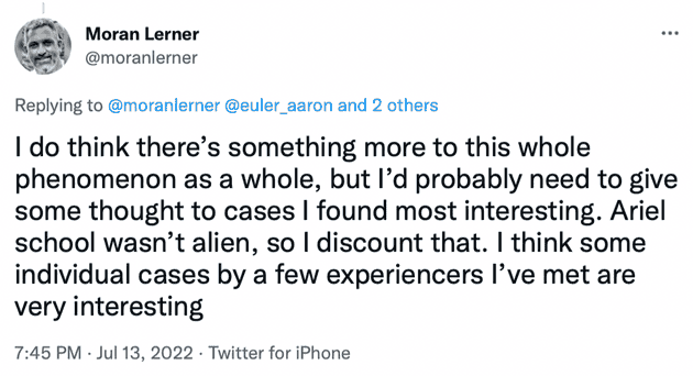 "I do think there's something more to this whole phenomenon as a whole, but I'd probably need to give some thought to cases I found most interesting. Ariel school wasn't alien, so I discount that. I think some individual cases by a few experiencers I've met are very interesting"