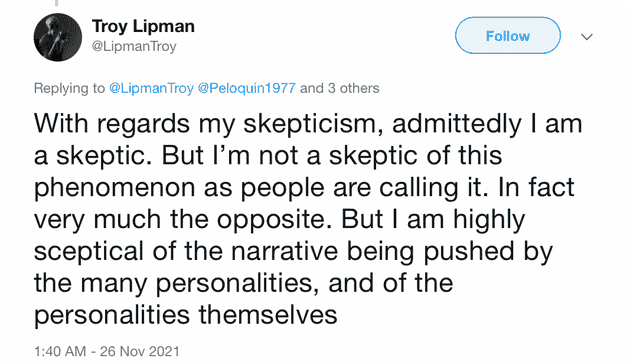 "With regards my skepticism, admittedly I am a skeptic. But I'm not a skeptic of this phenomenon as people are calling it. In fact very much the opposite. But I am highly sceptical of the narrative being pushed by the many personalities, and of the personalities themselves"