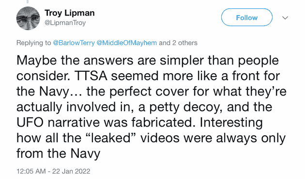 "Maybe the answers are simpler than people consider. TSA seemed more like a front for the Navy... the perfect cover for what they're actually involved in, a petty decoy, and the UFO narrative was fabricated. Interesting how all the "leaked" videos were always only from the Navy"