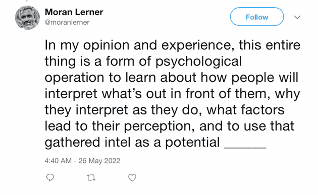 "In my opinion and experience, this entire thing is a form of psychological operation to learn about how people will interpret what's out in front of them, why they interpret as they do, what factors lead to their perception, and to use that gathered intel as a potential..."