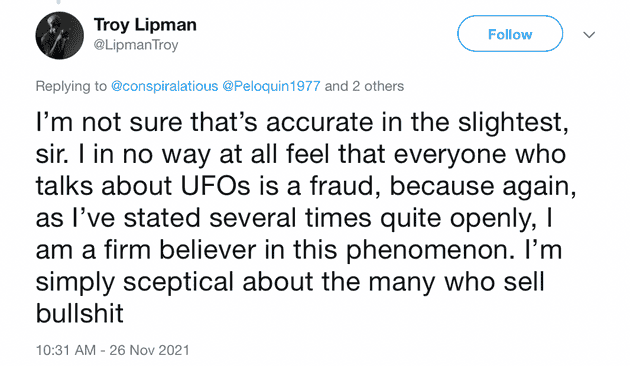 "I'm not sure that's accurate in the slightest, sir. I in no way at all feel that everyone who talks about UFOs is a fraud, because again, as I've stated several times quite openly, I am a firm believer in this phenomenon. I'm simply sceptical about the many who sell bullshit"