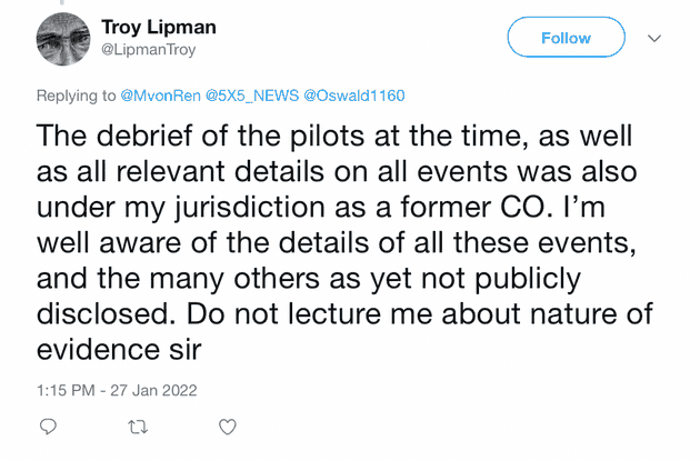 "The debrief of the pilots at the time, as well as all relevant details on all events was also under my jurisdiction as a former CO. I'm well aware of the details of all these events, and the many others as yet not publicly disclosed. Do not lecture me about nature of evidence sir"