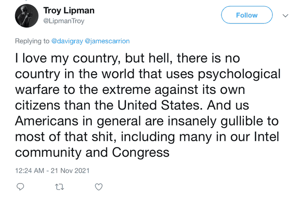 "I love my country, but hell, there is no country in the world that uses psychological warfare to the extreme against its own citizens than the United States. And us Americans in general are insanely gullible to most of that shit, including many in our Intel community and Congress"