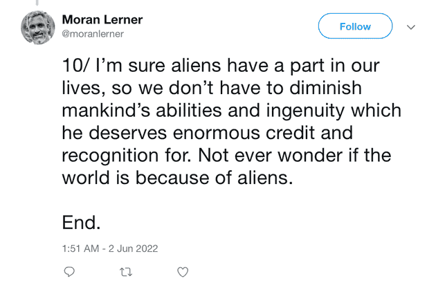 "10/ I'm sure aliens have a part in our lives, so we don't have to diminish mankind's abilities and ingenuity which he deserves enormous credit and recognition for. Not ever wonder if the world is because of aliens. End"