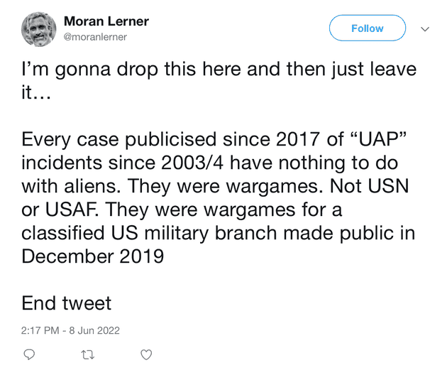 "I'm gonna drop this here and then just leave it Every case publicised since 2017 of "UAP" incidents since 2003/4 have nothing to do with aliens. They were wargames. Not USN or USAF. They were wargames for a classified US military branch made public in December 2019 End tweet"
